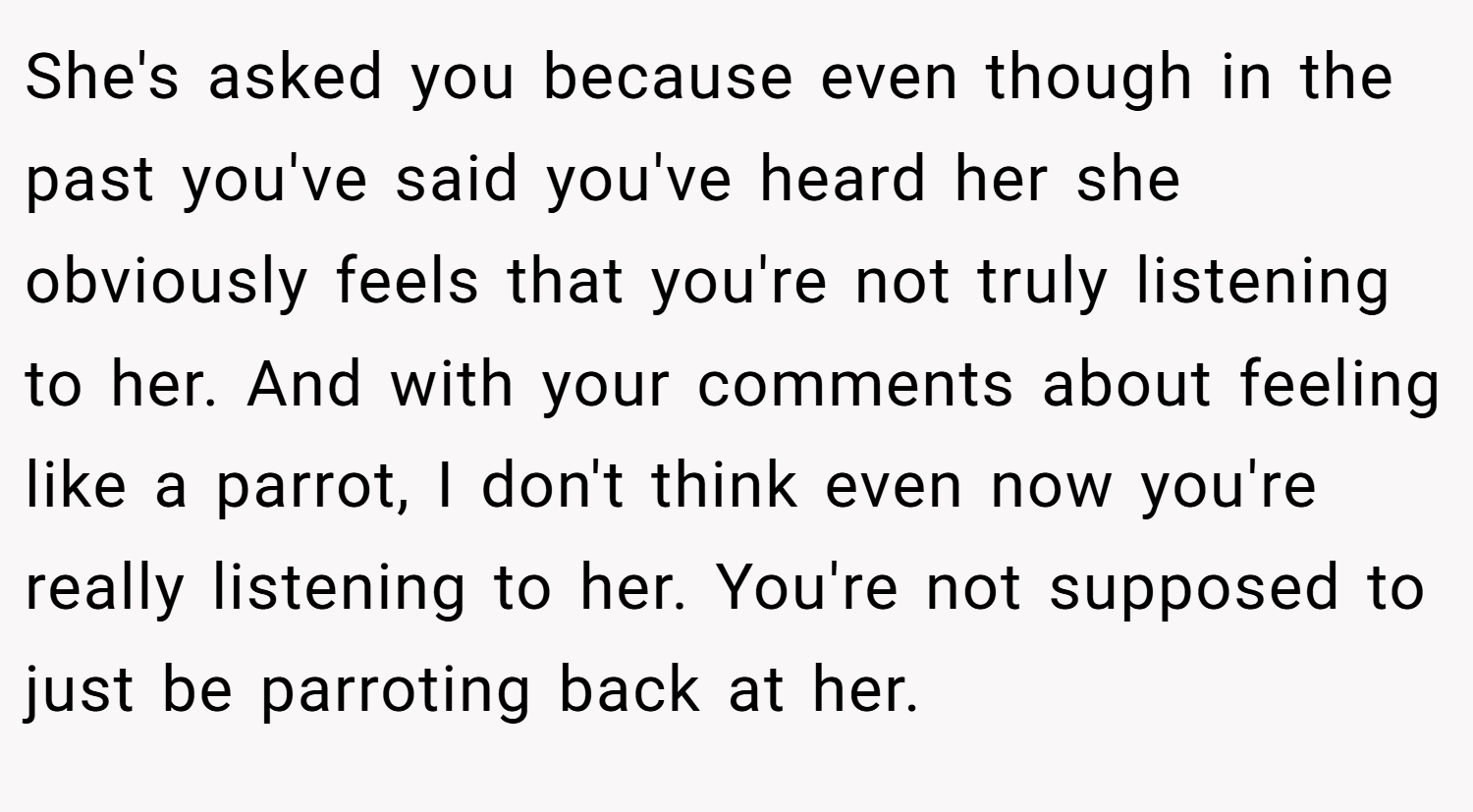 She's asked you because even though in the past you've said you've heard her she obviously feels that you're not truly listening to her. And with your comments about feeling like a parrot, I don't think even now you're really listening to her. You're not supposed to just be parroting back at her.