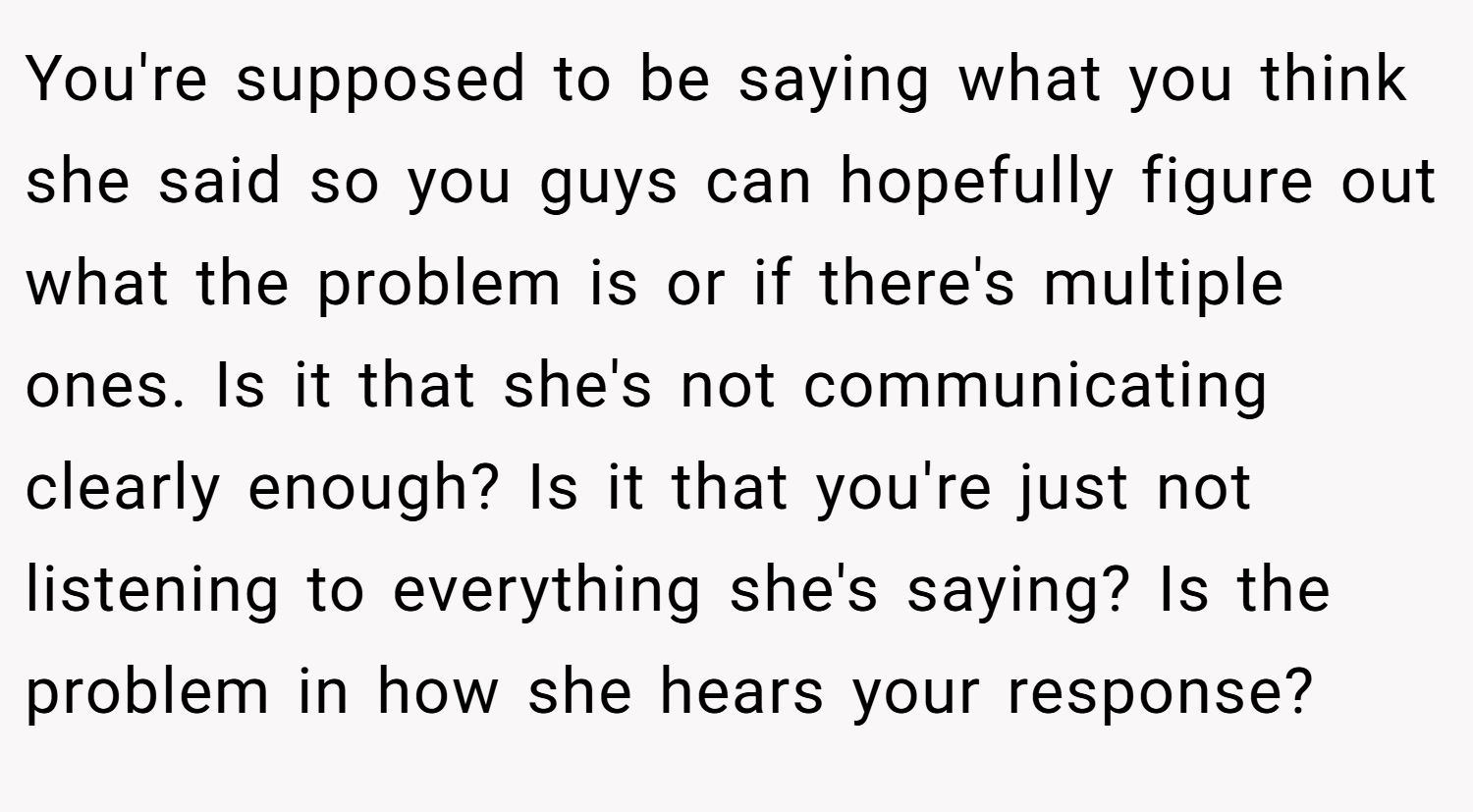 You're supposed to be saying what you think she said so you guys can hopefully figure out what the problem is or if there's multiple ones. Is it that she's not communicating clearly enough? Is it that you're just not listening to everything she's saying? Is the problem in how she hears your response?