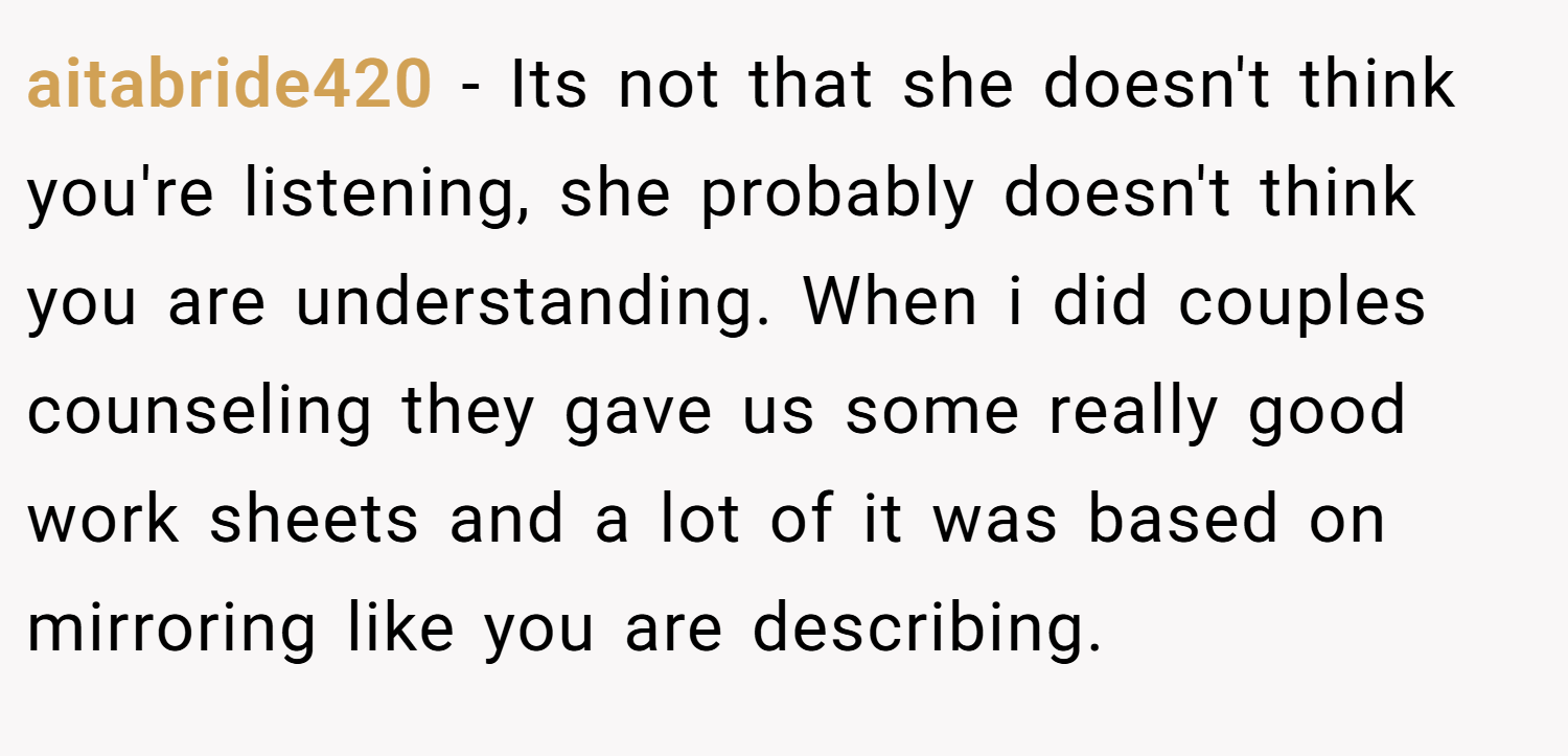 aitabride420 − Its not that she doesn't think you're listening, she probably doesn't think you are understanding. When i did couples counseling they gave us some really good work sheets and a lot of it was based on mirroring like you are describing.