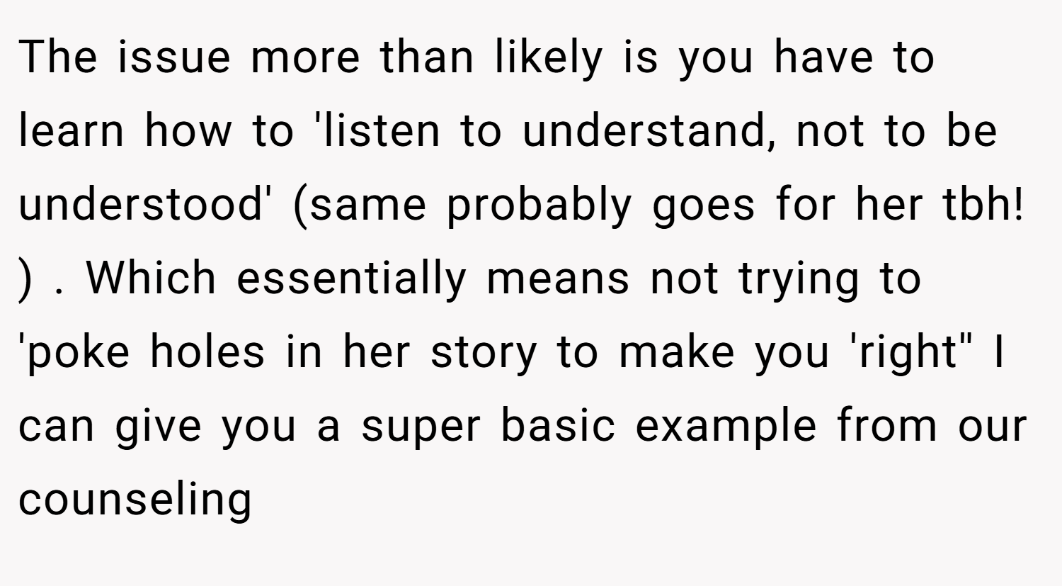 The issue more than likely is you have to learn how to 'listen to understand, not to be understood' (same probably goes for her tbh! ) . Which essentially means not trying to 'poke holes in her story to make you 'right'' I can give you a super basic example from our counseling