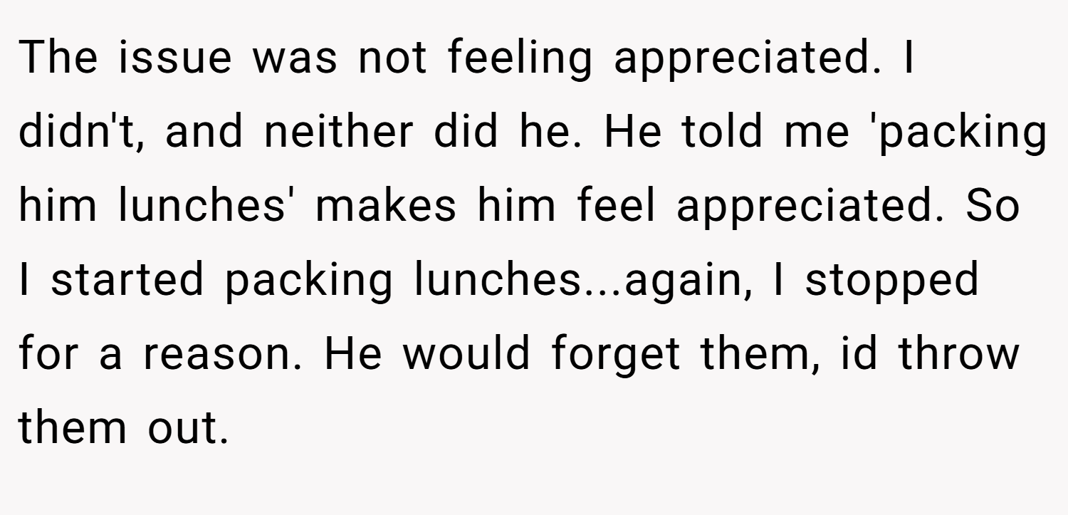 The issue was not feeling appreciated. I didn't, and neither did he. He told me 'packing him lunches' makes him feel appreciated. So I started packing lunches...again, I stopped for a reason. He would forget them, id throw them out.