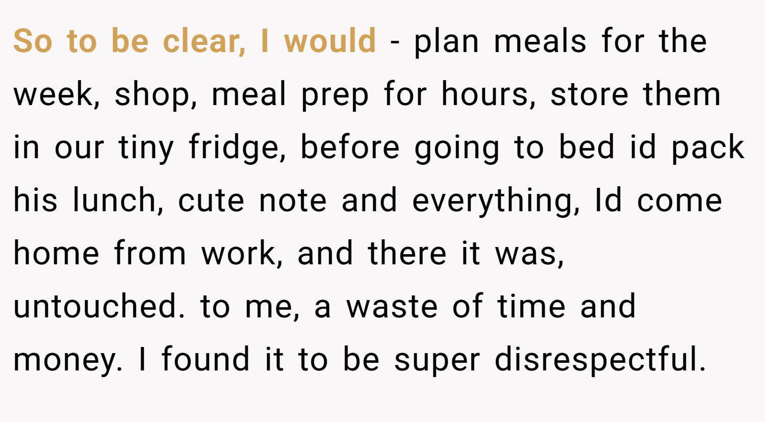 So to be clear, I would - plan meals for the week, shop, meal prep for hours, store them in our tiny fridge, before going to bed id pack his lunch, cute note and everything, Id come home from work, and there it was, untouched. to me, a waste of time and money. I found it to be super disrespectful.