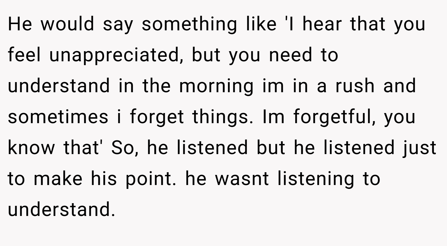 He would say something like 'I hear that you feel unappreciated, but you need to understand in the morning im in a rush and sometimes i forget things. Im forgetful, you know that' So, he listened but he listened just to make his point. he wasnt listening to understand.