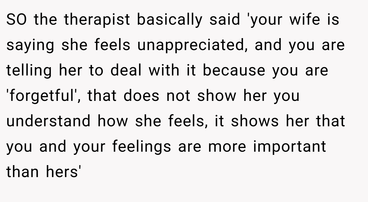 SO the therapist basically said 'your wife is saying she feels unappreciated, and you are telling her to deal with it because you are 'forgetful', that does not show her you understand how she feels, it shows her that you and your feelings are more important than hers'