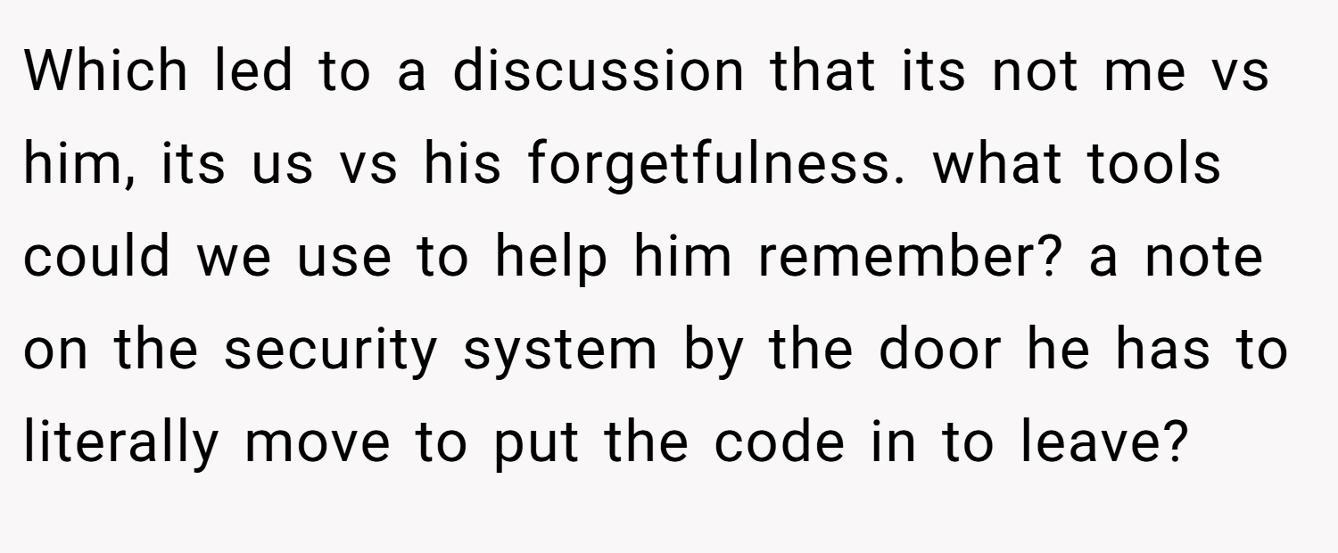Which led to a discussion that its not me vs him, its us vs his forgetfulness. what tools could we use to help him remember? a note on the security system by the door he has to literally move to put the code in to leave?