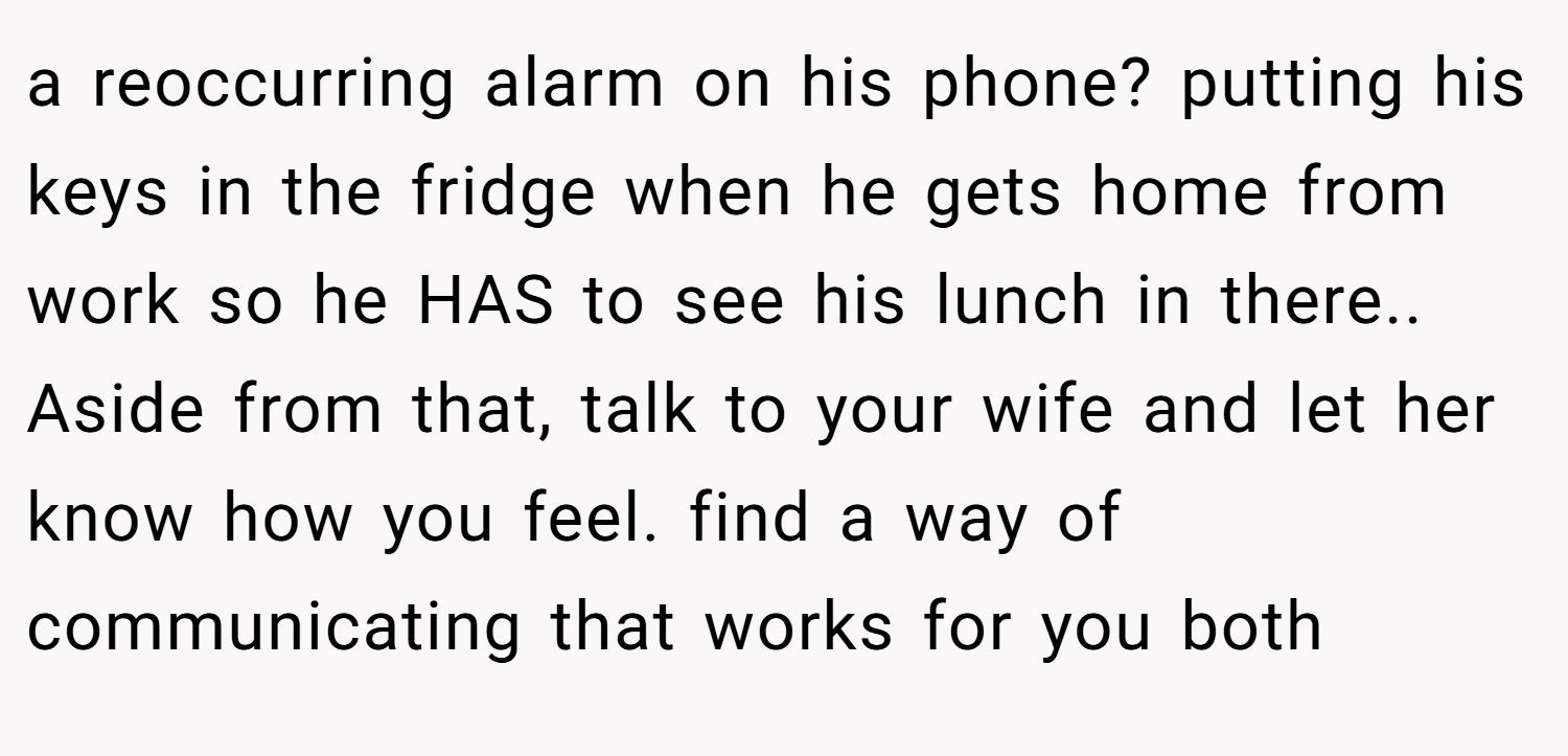 a reoccurring alarm on his phone? putting his keys in the fridge when he gets home from work so he HAS to see his lunch in there.. ​ Aside from that, talk to your wife and let her know how you feel. find a way of communicating that works for you both