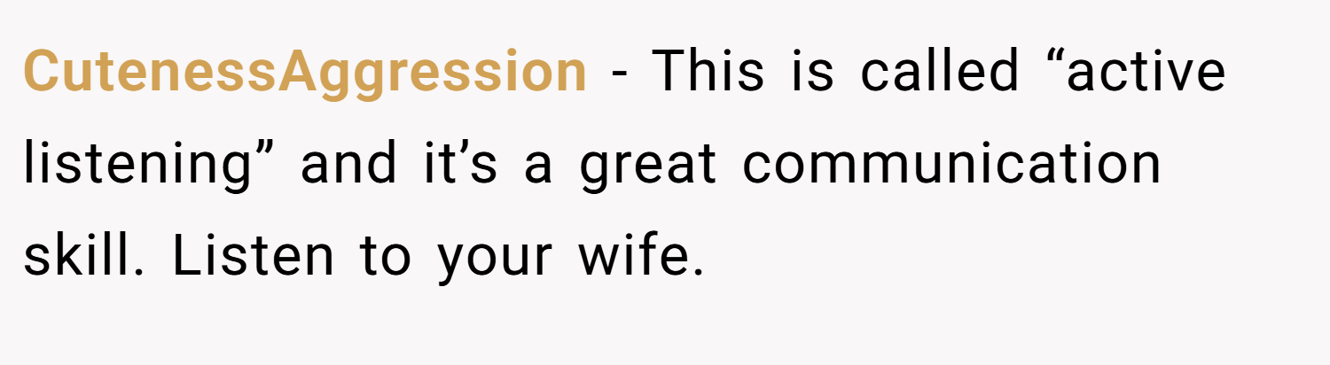 CutenessAggression − This is called “active listening” and it’s a great communication skill. Listen to your wife.