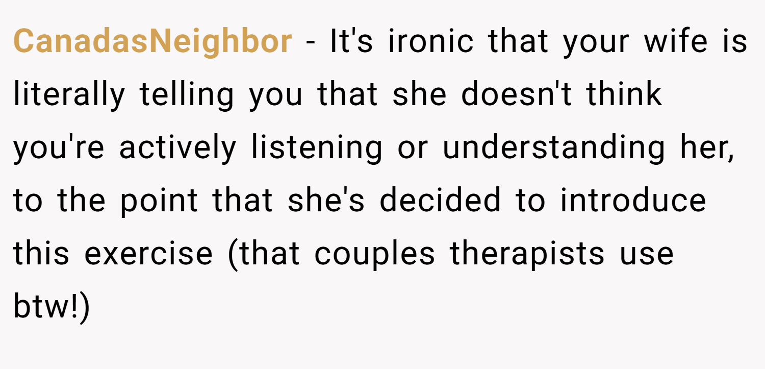 CanadasNeighbor − It's ironic that your wife is literally telling you that she doesn't think you're actively listening or understanding her, to the point that she's decided to introduce this exercise (that couples therapists use btw!)