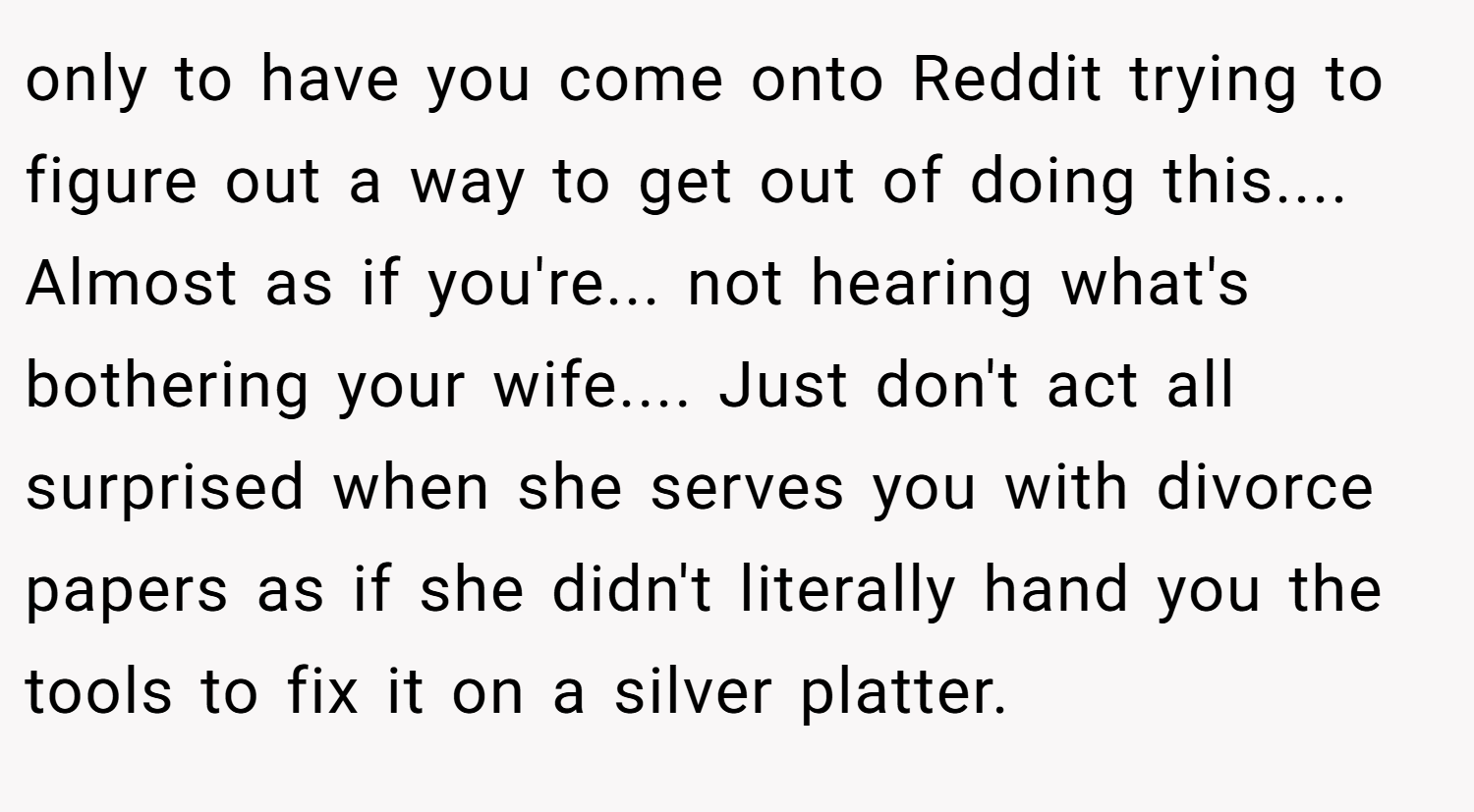 only to have you come onto Reddit trying to figure out a way to get out of doing this.... Almost as if you're... not hearing what's bothering your wife.... Just don't act all surprised when she serves you with divorce papers as if she didn't literally hand you the tools to fix it on a silver platter.
