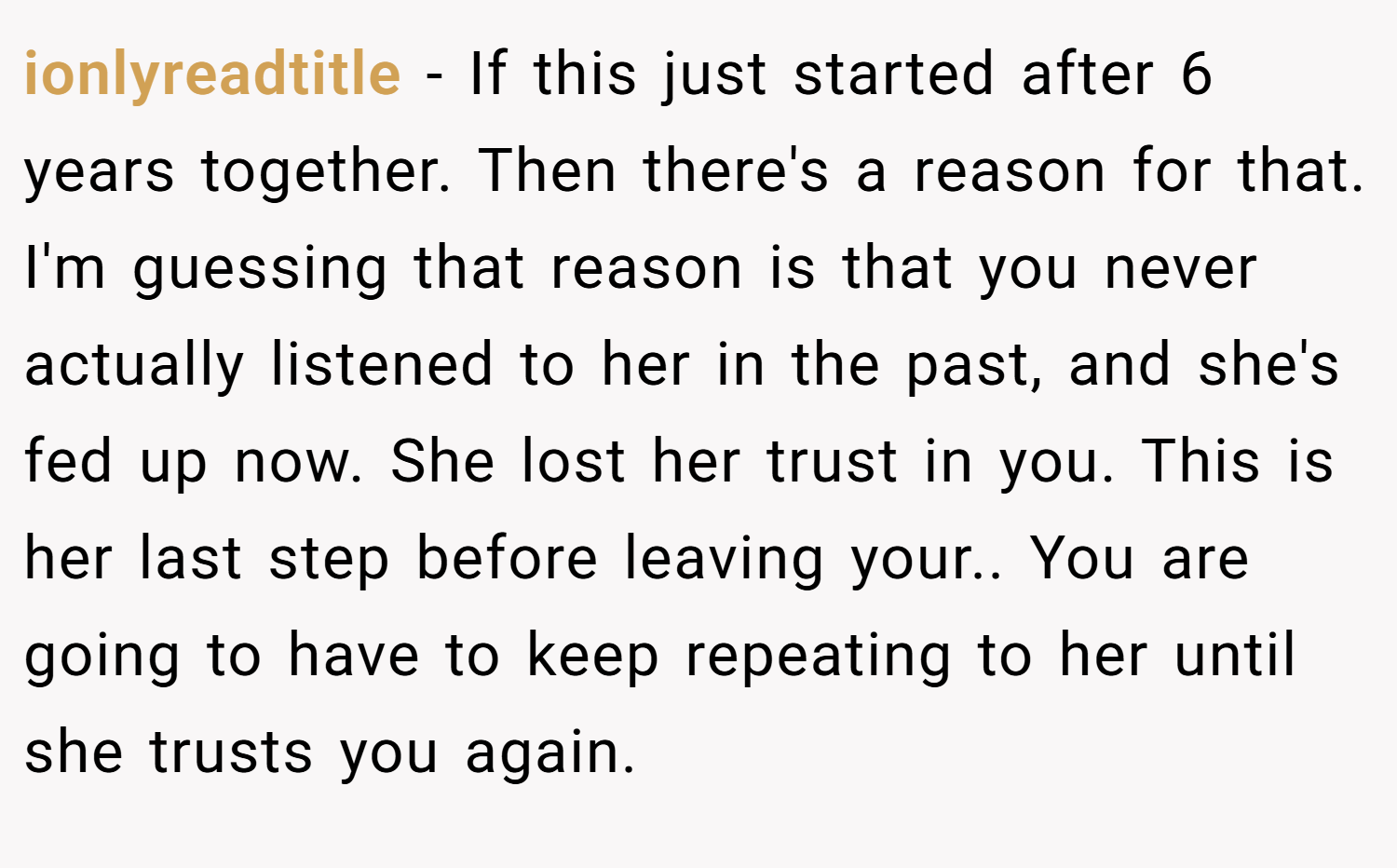 ionlyreadtitle − If this just started after 6 years together. Then there's a reason for that. I'm guessing that reason is that you never actually listened to her in the past, and she's fed up now. She lost her trust in you. This is her last step before leaving your.. You are going to have to keep repeating to her until she trusts you again.