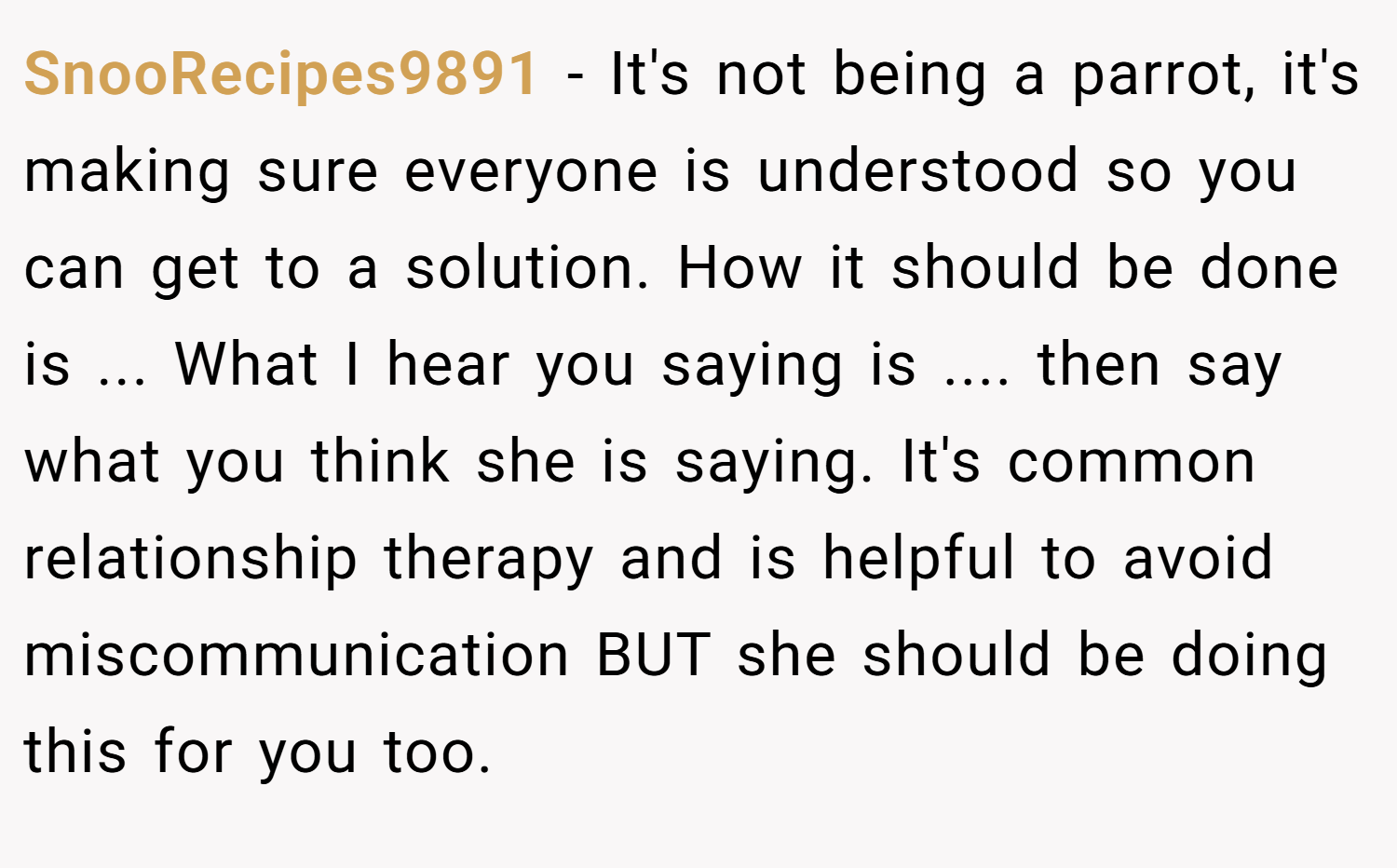 SnooRecipes9891 − It's not being a parrot, it's making sure everyone is understood so you can get to a solution. How it should be done is ... What I hear you saying is .... then say what you think she is saying. It's common relationship therapy and is helpful to avoid miscommunication BUT she should be doing this for you too.