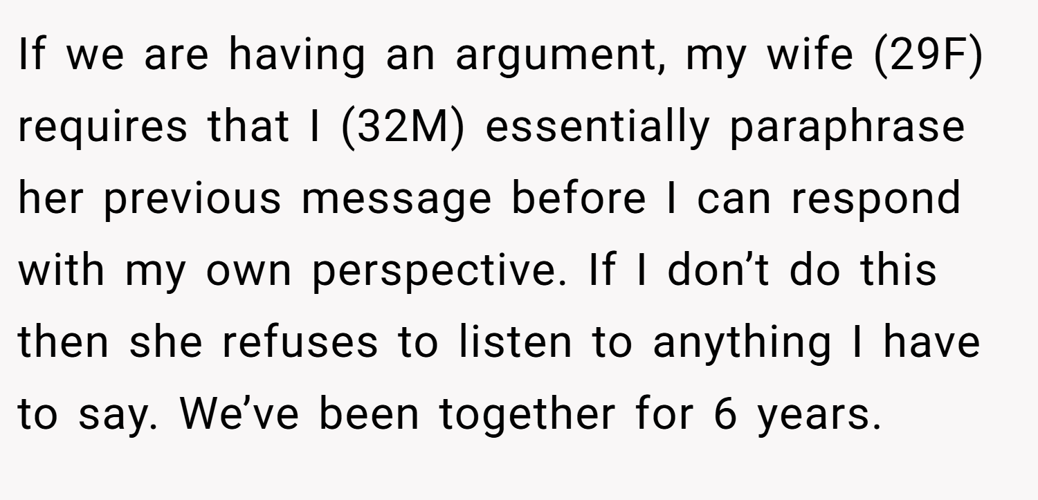 If we are having an argument, my wife (29F) requires that I (32M) essentially paraphrase her previous message before I can respond with my own perspective. If I don’t do this then she refuses to listen to anything I have to say. We’ve been together for 6 years.