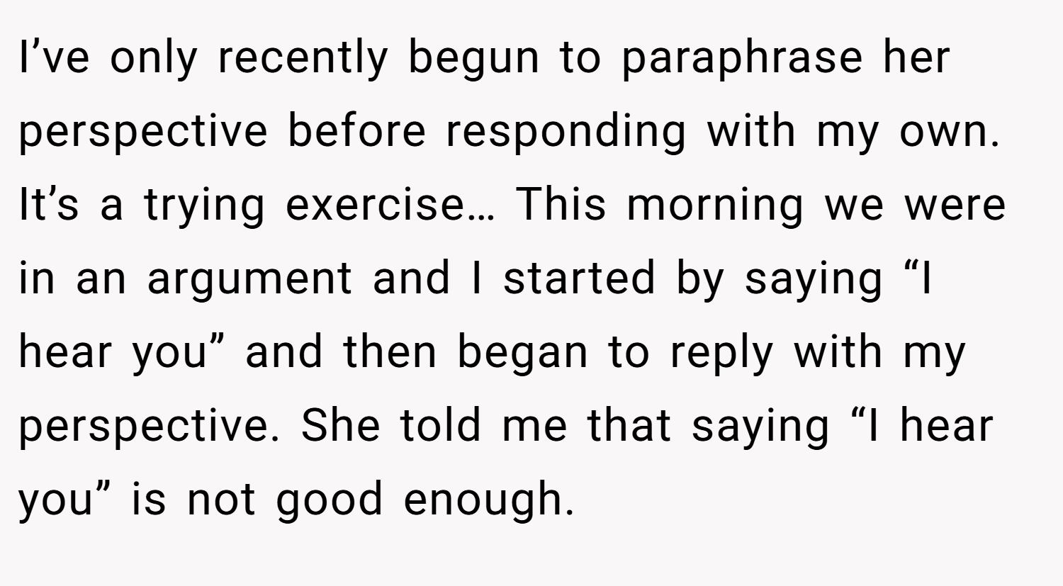 I’ve only recently begun to paraphrase her perspective before responding with my own. It’s a trying exercise… This morning we were in an argument and I started by saying “I hear you” and then began to reply with my perspective. She told me that saying “I hear you” is not good enough.