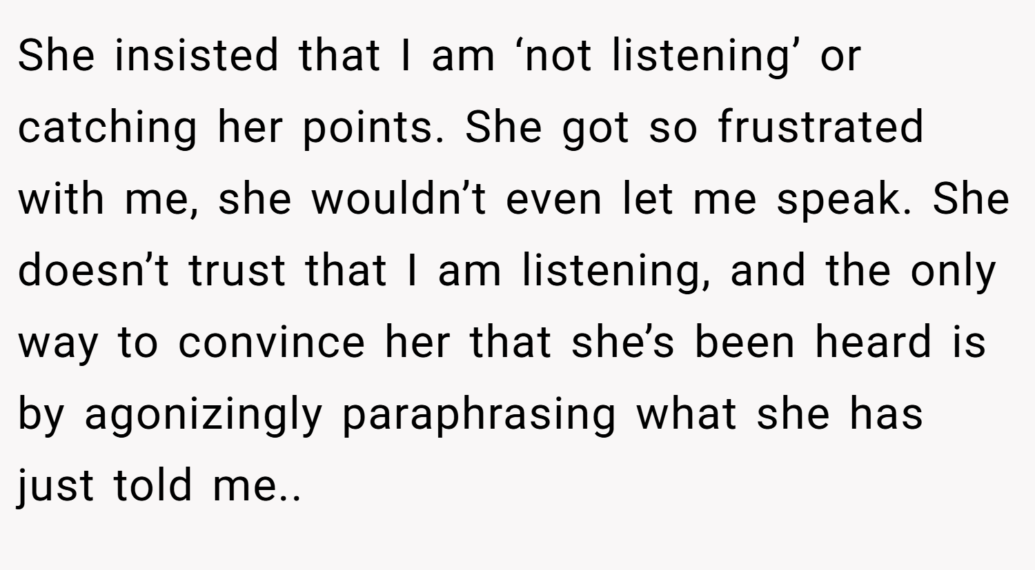 She insisted that I am ‘not listening’ or catching her points. She got so frustrated with me, she wouldn’t even let me speak. She doesn’t trust that I am listening, and the only way to convince her that she’s been heard is by agonizingly paraphrasing what she has just told me..