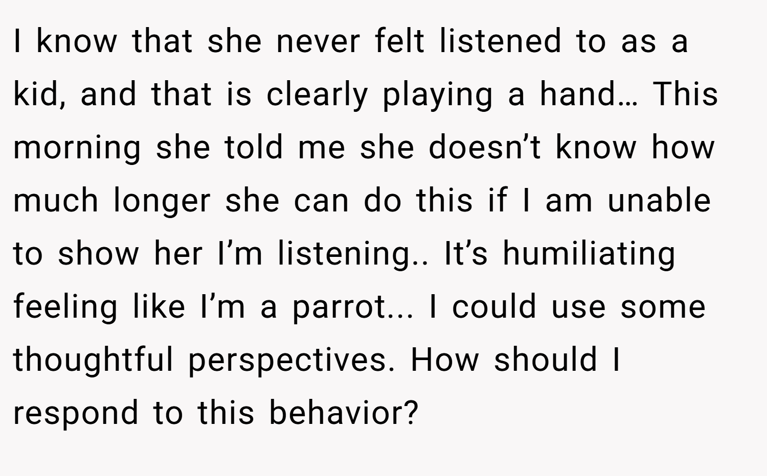 I know that she never felt listened to as a kid, and that is clearly playing a hand… This morning she told me she doesn’t know how much longer she can do this if I am unable to show her I’m listening.. It’s humiliating feeling like I’m a parrot... I could use some thoughtful perspectives. How should I respond to this behavior?