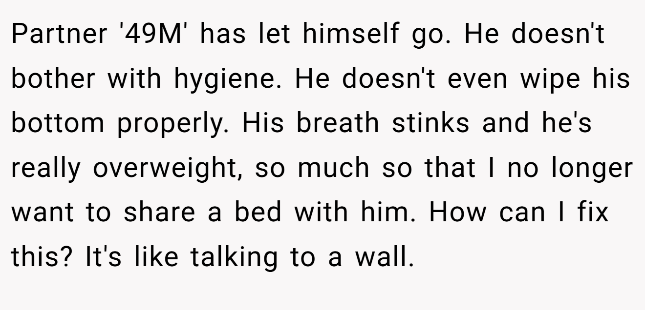 Partner '49M' has let himself go. He doesn't bother with hygiene. He doesn't even wipe his bottom properly. His breath stinks and he's really overweight, so much so that I no longer want to share a bed with him. How can I fix this? It's like talking to a wall.