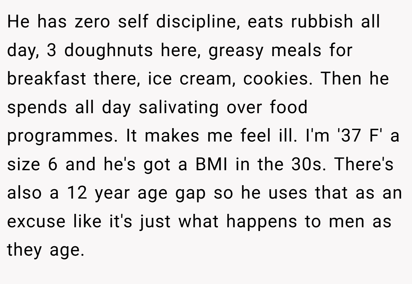He has zero self discipline, eats rubbish all day, 3 doughnuts here, greasy meals for breakfast there, ice cream, cookies. Then he spends all day salivating over food programmes. It makes me feel ill. I'm '37 F' a size 6 and he's got a BMI in the 30s. There's also a 12 year age gap so he uses that as an excuse like it's just what happens to men as they age.