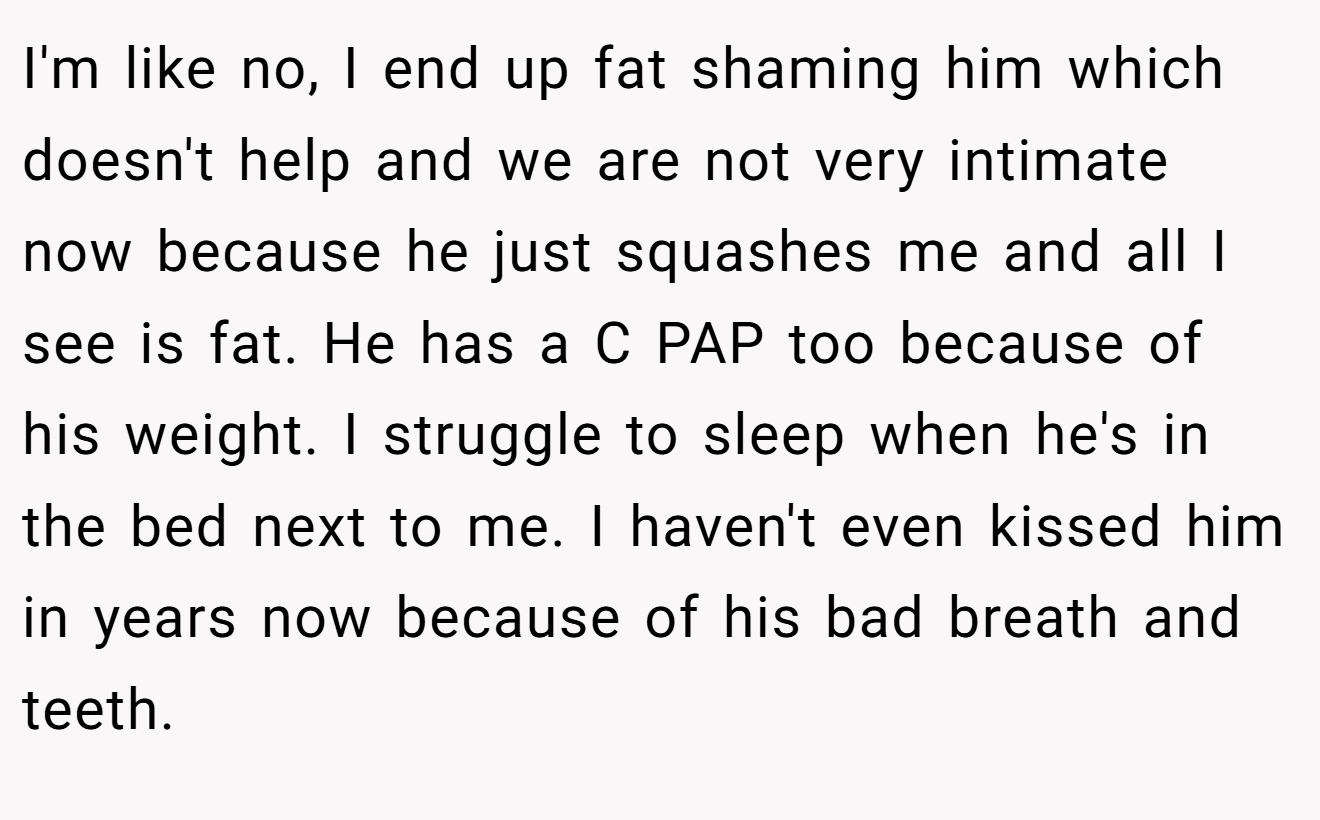 I'm like no, I end up fat shaming him which doesn't help and we are not very intimate now because he just squashes me and all I see is fat. He has a C PAP too because of his weight. I struggle to sleep when he's in the bed next to me. I haven't even kissed him in years now because of his bad breath and teeth.
