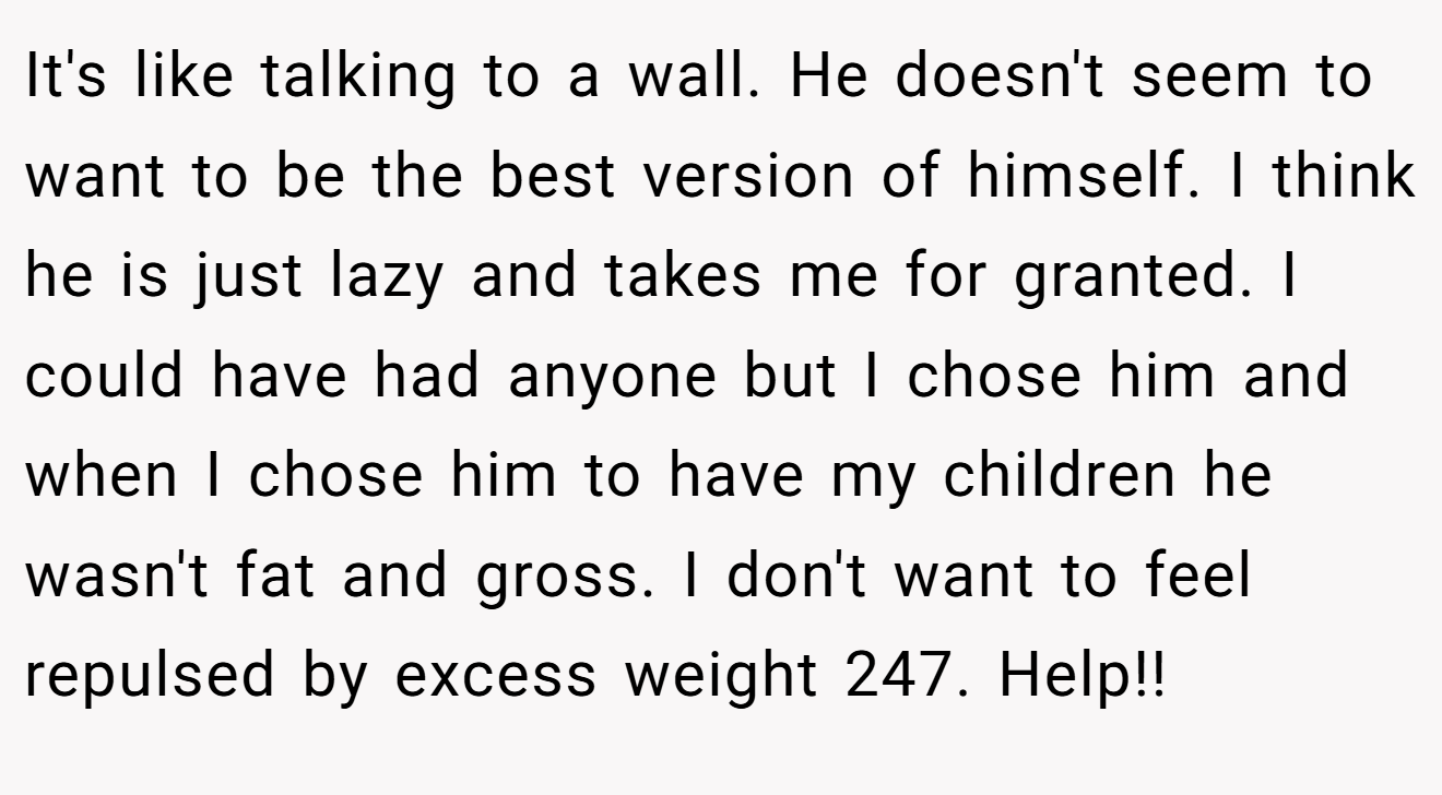 It's like talking to a wall. He doesn't seem to want to be the best version of himself. I think he is just lazy and takes me for granted. I could have had anyone but I chose him and when I chose him to have my children he wasn't fat and gross. I don't want to feel repulsed by excess weight 247. Help!!
