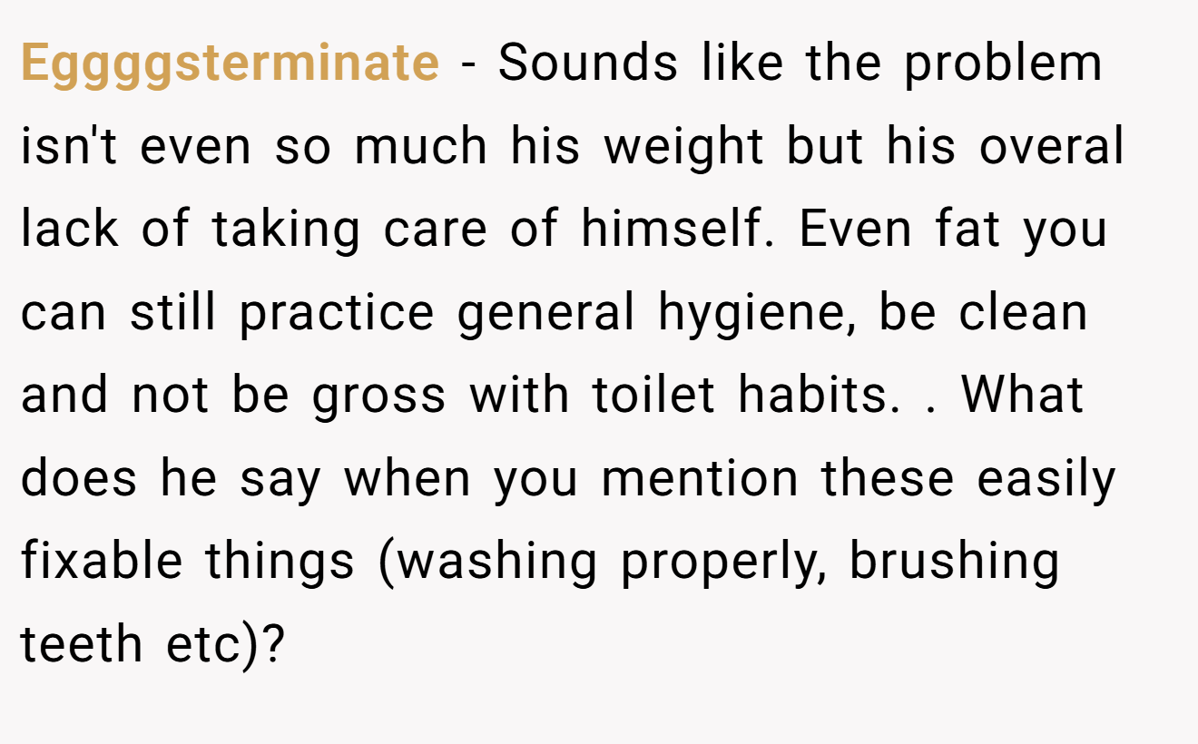 Eggggsterminate − Sounds like the problem isn't even so much his weight but his overal lack of taking care of himself. Even fat you can still practice general hygiene, be clean and not be gross with toilet habits. . What does he say when you mention these easily fixable things (washing properly, brushing teeth etc)?