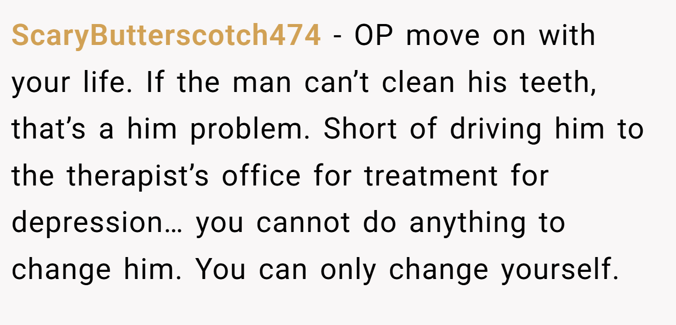 ScaryButterscotch474 − OP move on with your life. If the man can’t clean his teeth, that’s a him problem. Short of driving him to the therapist’s office for treatment for depression… you cannot do anything to change him. You can only change yourself.