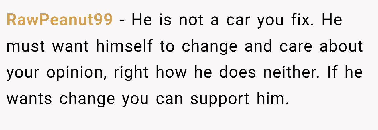 RawPeanut99 − He is not a car you fix. He must want himself to change and care about your opinion, right how he does neither. If he wants change you can support him.