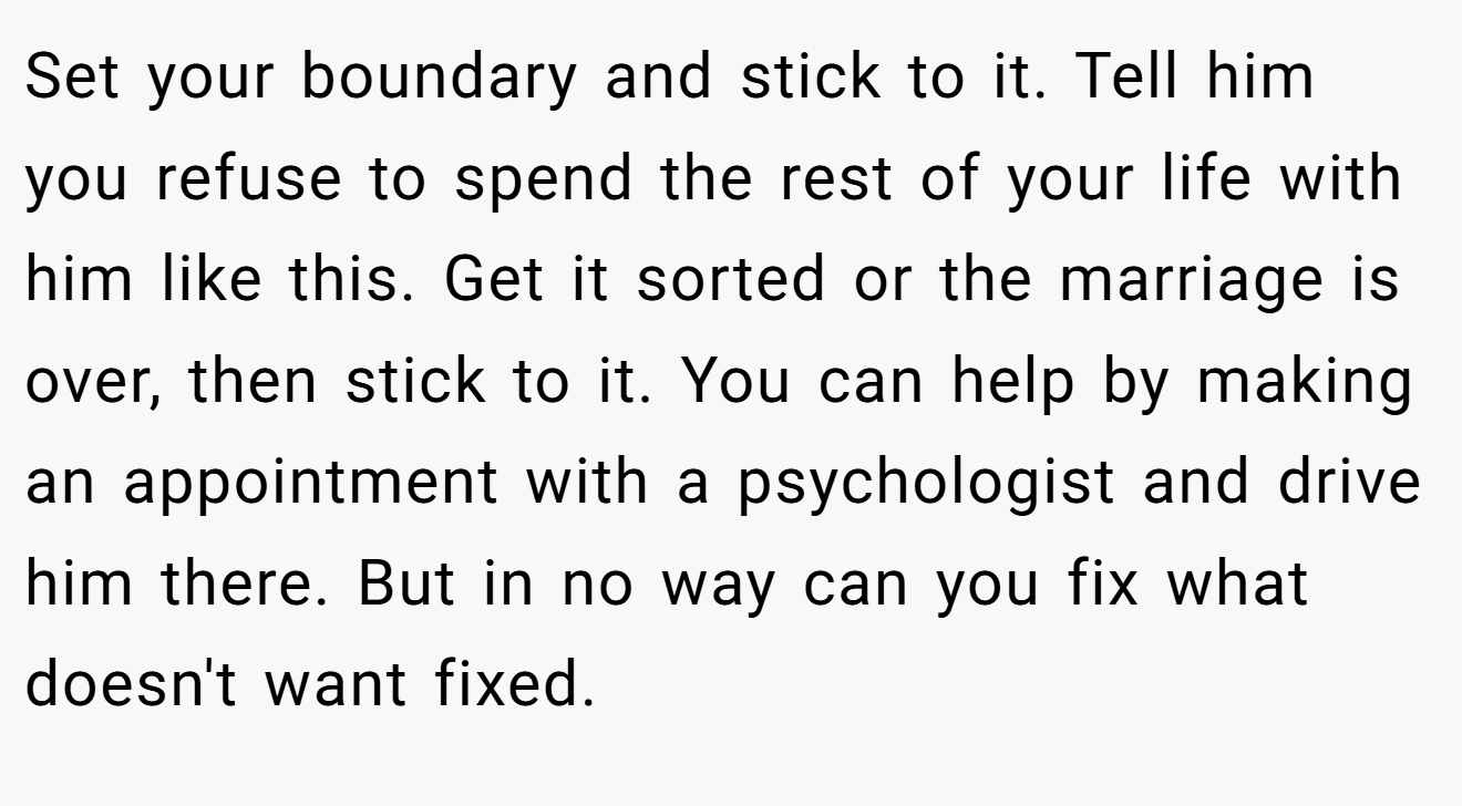 Set your boundary and stick to it. Tell him you refuse to spend the rest of your life with him like this. Get it sorted or the marriage is over, then stick to it. You can help by making an appointment with a psychologist and drive him there. But in no way can you fix what doesn't want fixed.
