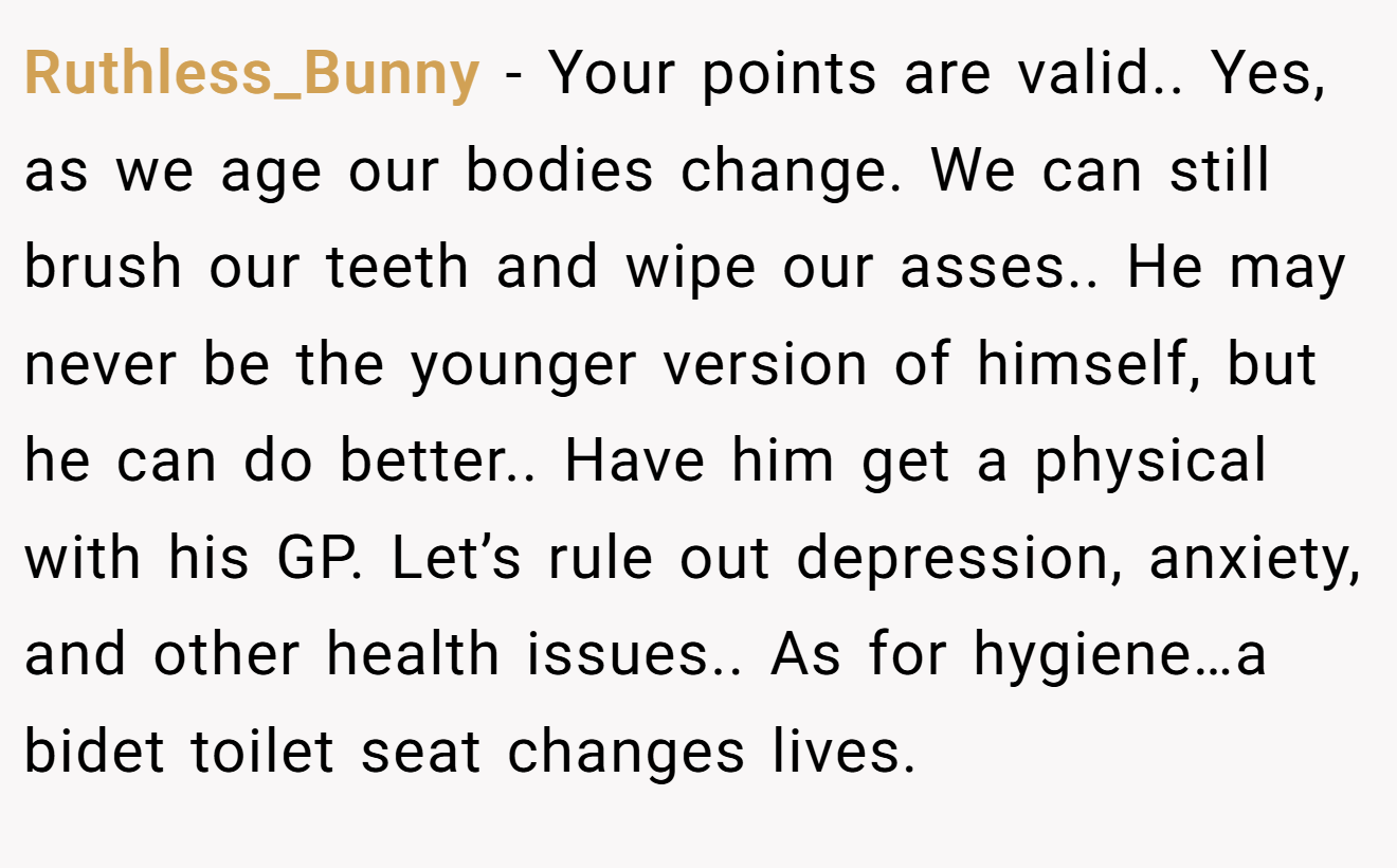 Ruthless_Bunny − Your points are valid.. Yes, as we age our bodies change. We can still brush our teeth and wipe our asses.. He may never be the younger version of himself, but he can do better.. Have him get a physical with his GP. Let’s rule out depression, anxiety, and other health issues.. As for hygiene…a bidet toilet seat changes lives.