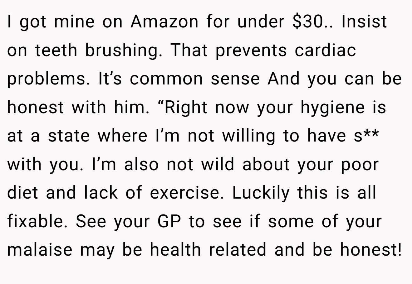 I got mine on Amazon for under $30.. Insist on teeth brushing. That prevents cardiac problems. It’s common sense And you can be honest with him. “Right now your hygiene is at a state where I’m not willing to have s** with you. I’m also not wild about your poor diet and lack of exercise. Luckily this is all fixable. See your GP to see if some of your malaise may be health related and be honest!