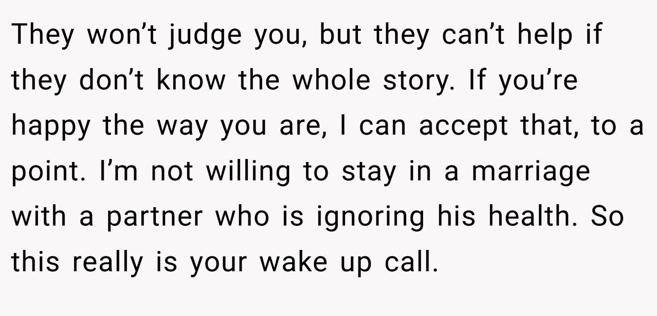 They won’t judge you, but they can’t help if they don’t know the whole story. If you’re happy the way you are, I can accept that, to a point. I’m not willing to stay in a marriage with a partner who is ignoring his health. So this really is your wake up call.