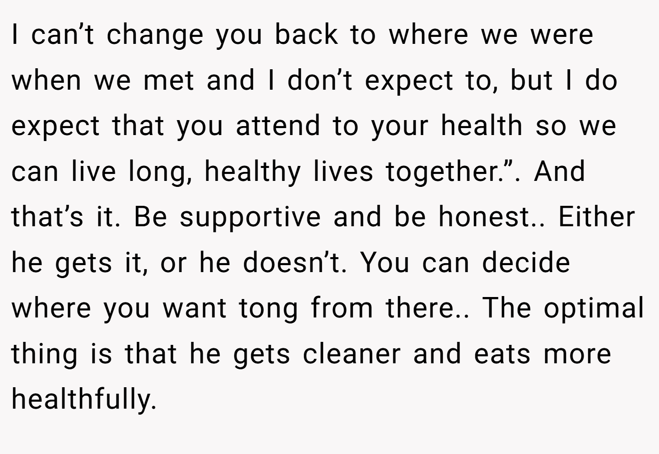 I can’t change you back to where we were when we met and I don’t expect to, but I do expect that you attend to your health so we can live long, healthy lives together.”. And that’s it. Be supportive and be honest.. Either he gets it, or he doesn’t. You can decide where you want tong from there.. The optimal thing is that he gets cleaner and eats more healthfully.