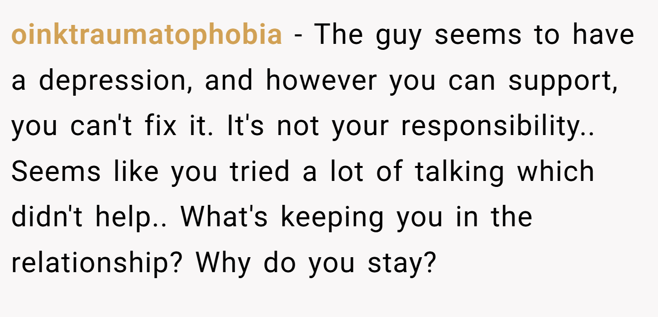 oinktraumatophobia − The guy seems to have a depression, and however you can support, you can't fix it. It's not your responsibility.. Seems like you tried a lot of talking which didn't help.. What's keeping you in the relationship? Why do you stay?