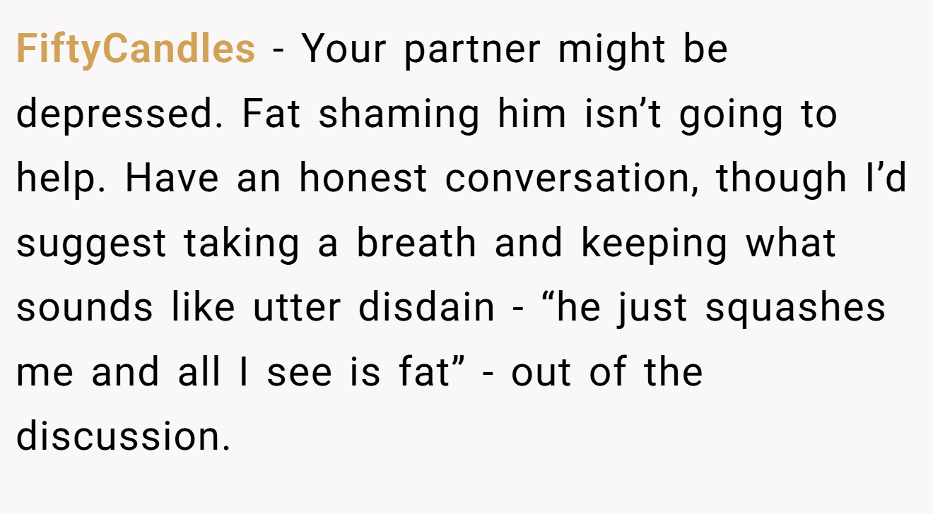 FiftyCandles − Your partner might be depressed. Fat shaming him isn’t going to help. Have an honest conversation, though I’d suggest taking a breath and keeping what sounds like utter disdain - “he just squashes me and all I see is fat” - out of the discussion.