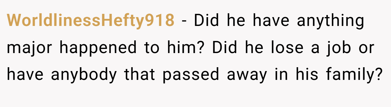 WorldlinessHefty918 − Did he have anything major happened to him? Did he lose a job or have anybody that passed away in his family?