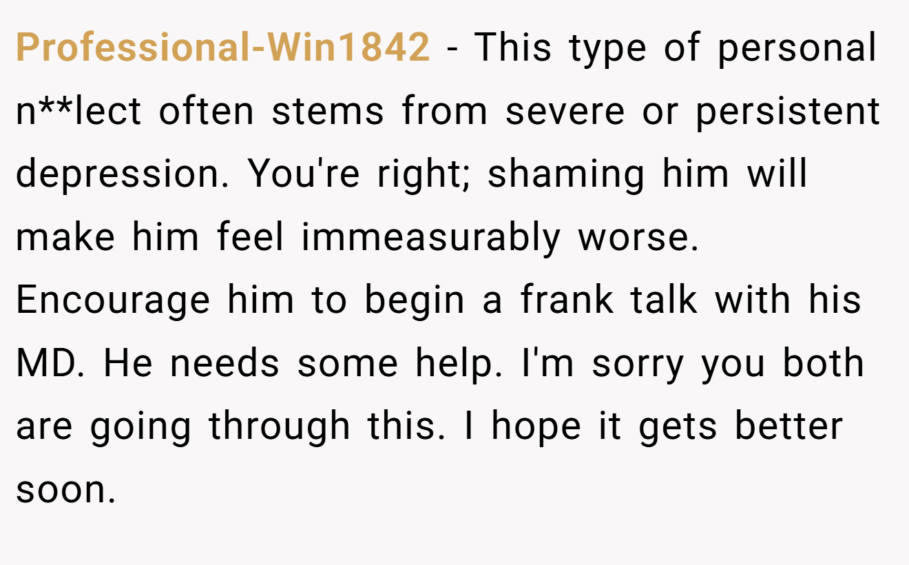 Professional-Win1842 − This type of personal n**lect often stems from severe or persistent depression. You're right; shaming him will make him feel immeasurably worse. Encourage him to begin a frank talk with his MD. He needs some help. I'm sorry you both are going through this. I hope it gets better soon.