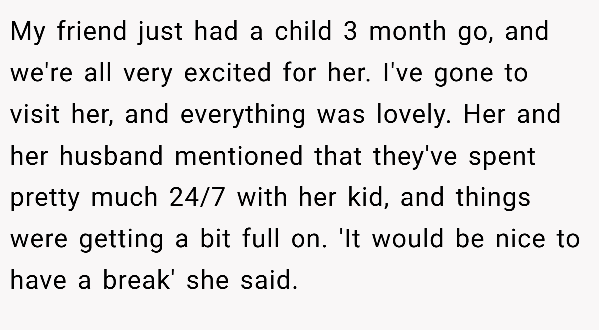 My friend just had a child 3 month go, and we're all very excited for her. I've gone to visit her, and everything was lovely. Her and her husband mentioned that they've spent pretty much 24/7 with her kid, and things were getting a bit full on. 'It would be nice to have a break' she said.