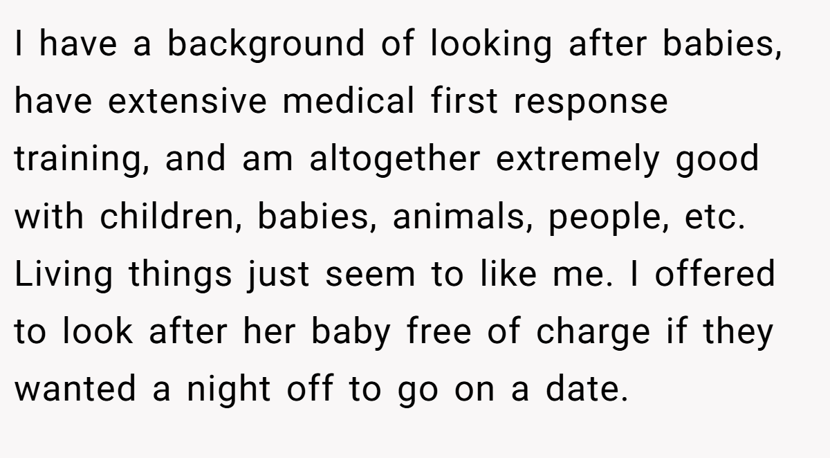 I have a background of looking after babies, have extensive medical first response training, and am altogether extremely good with children, babies, animals, people, etc. Living things just seem to like me. I offered to look after her baby free of charge if they wanted a night off to go on a date.