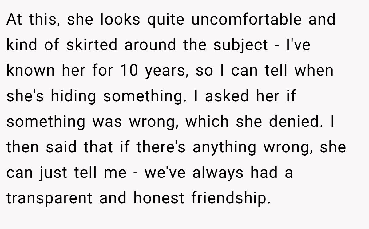 At this, she looks quite uncomfortable and kind of skirted around the subject - I've known her for 10 years, so I can tell when she's hiding something. I asked her if something was wrong, which she denied. I then said that if there's anything wrong, she can just tell me - we've always had a transparent and honest friendship.