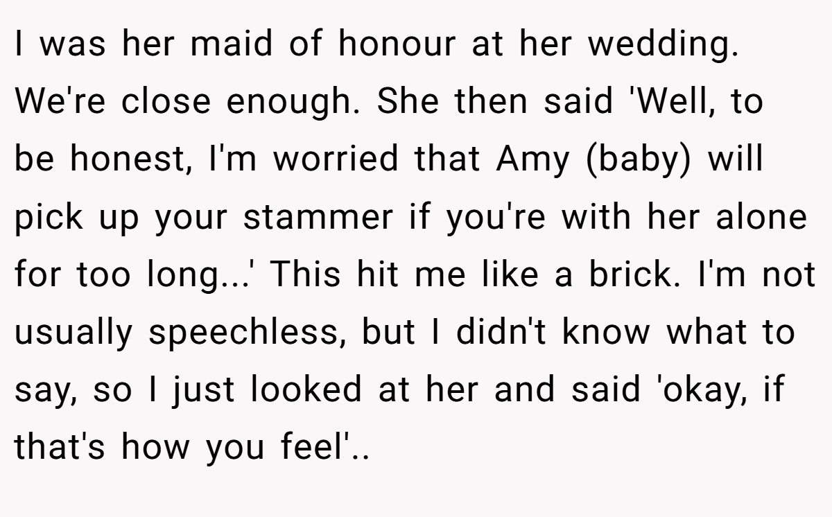 I was her maid of honour at her wedding. We're close enough. She then said 'Well, to be honest, I'm worried that Amy (baby) will pick up your stammer if you're with her alone for too long...' This hit me like a brick. I'm not usually speechless, but I didn't know what to say, so I just looked at her and said 'okay, if that's how you feel'..
