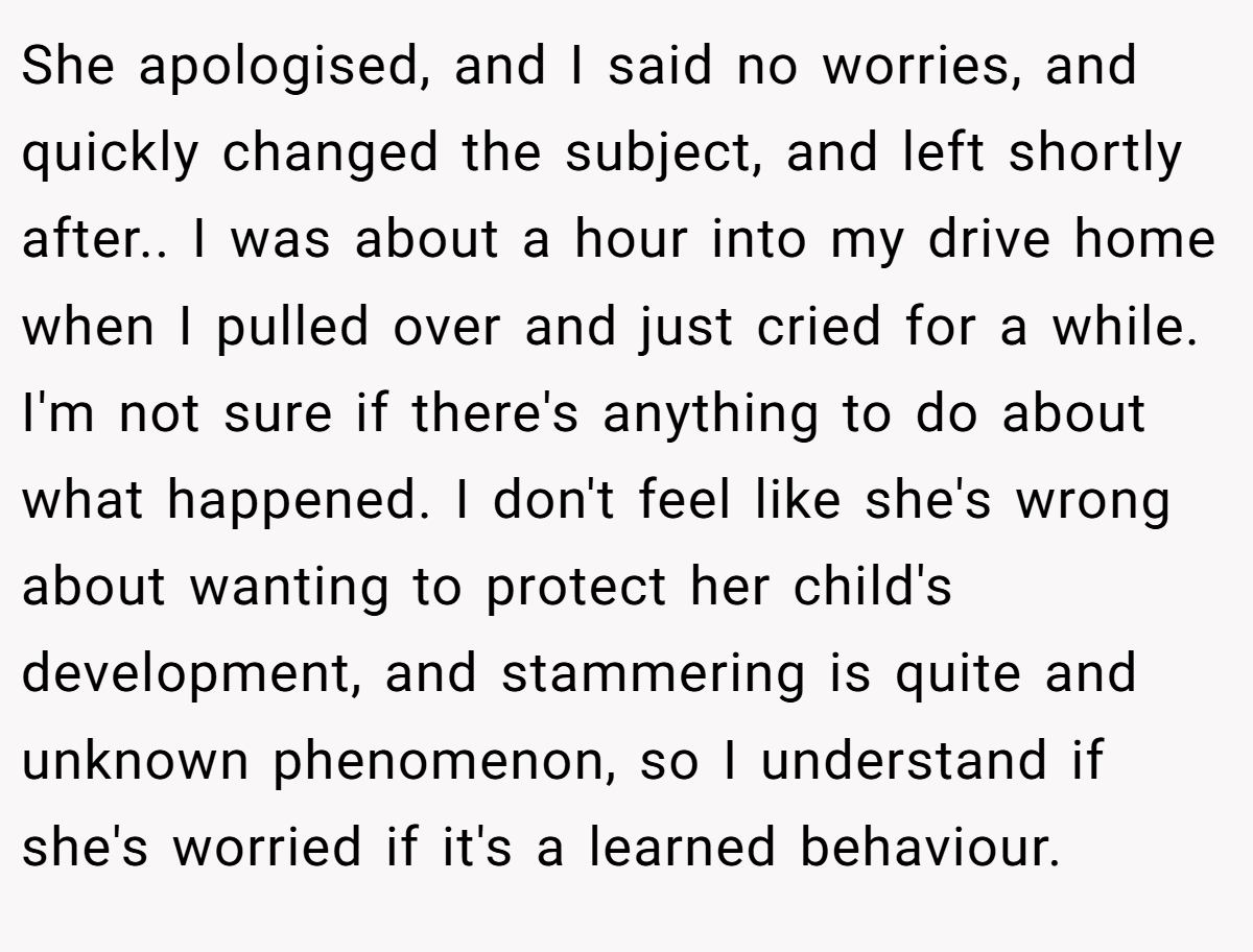 She apologised, and I said no worries, and quickly changed the subject, and left shortly after.. I was about a hour into my drive home when I pulled over and just cried for a while. I'm not sure if there's anything to do about what happened. I don't feel like she's wrong about wanting to protect her child's development, and stammering is quite and unknown phenomenon, so I understand if she's worried if it's a learned behaviour.