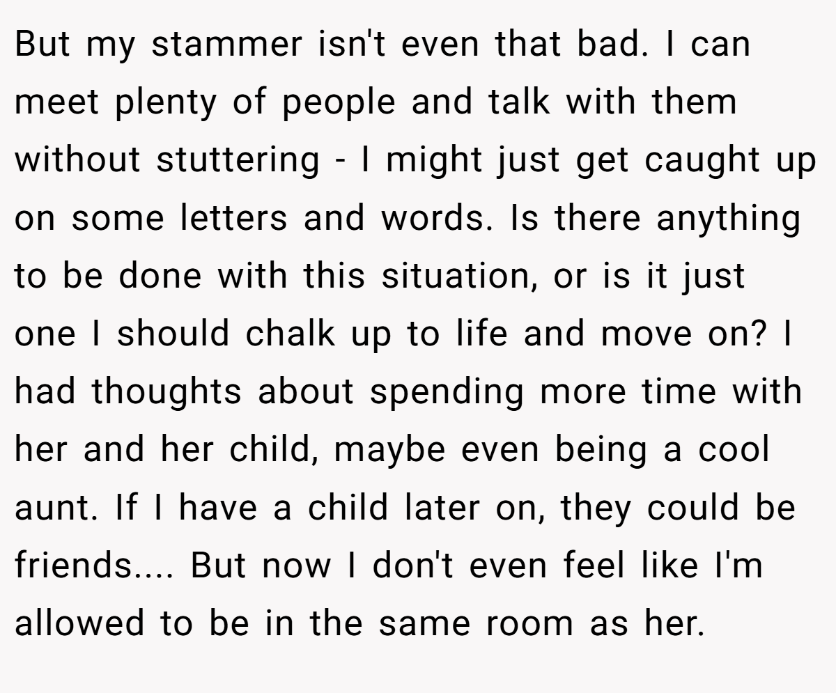 But my stammer isn't even that bad. I can meet plenty of people and talk with them without stuttering - I might just get caught up on some letters and words. Is there anything to be done with this situation, or is it just one I should chalk up to life and move on? I had thoughts about spending more time with her and her child, maybe even being a cool aunt. If I have a child later on, they could be friends.... But now I don't even feel like I'm allowed to be in the same room as her.