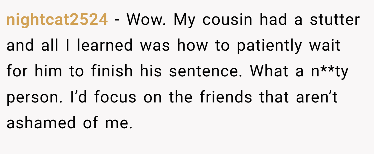 nightcat2524 − Wow. My cousin had a stutter and all I learned was how to patiently wait for him to finish his sentence. What a n**ty person. I’d focus on the friends that aren’t ashamed of me.