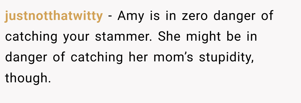 justnotthatwitty − Amy is in zero danger of catching your stammer. She might be in danger of catching her mom’s stupidity, though.