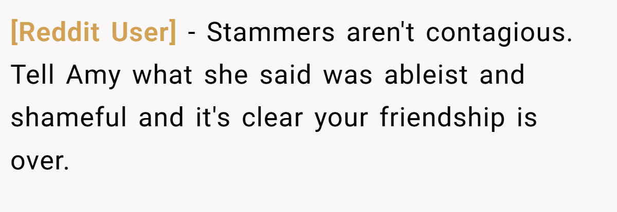 [Reddit User] − Stammers aren't contagious. Tell Amy what she said was ableist and shameful and it's clear your friendship is over.