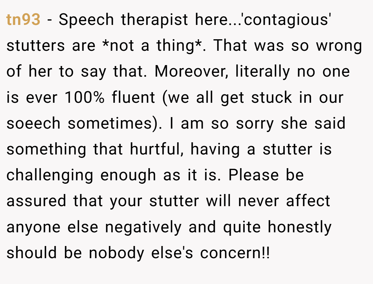 tn93 − Speech therapist here...'contagious' stutters are *not a thing*. That was so wrong of her to say that. Moreover, literally no one is ever 100% fluent (we all get stuck in our soeech sometimes). I am so sorry she said something that hurtful, having a stutter is challenging enough as it is. Please be assured that your stutter will never affect anyone else negatively and quite honestly should be nobody else's concern!!