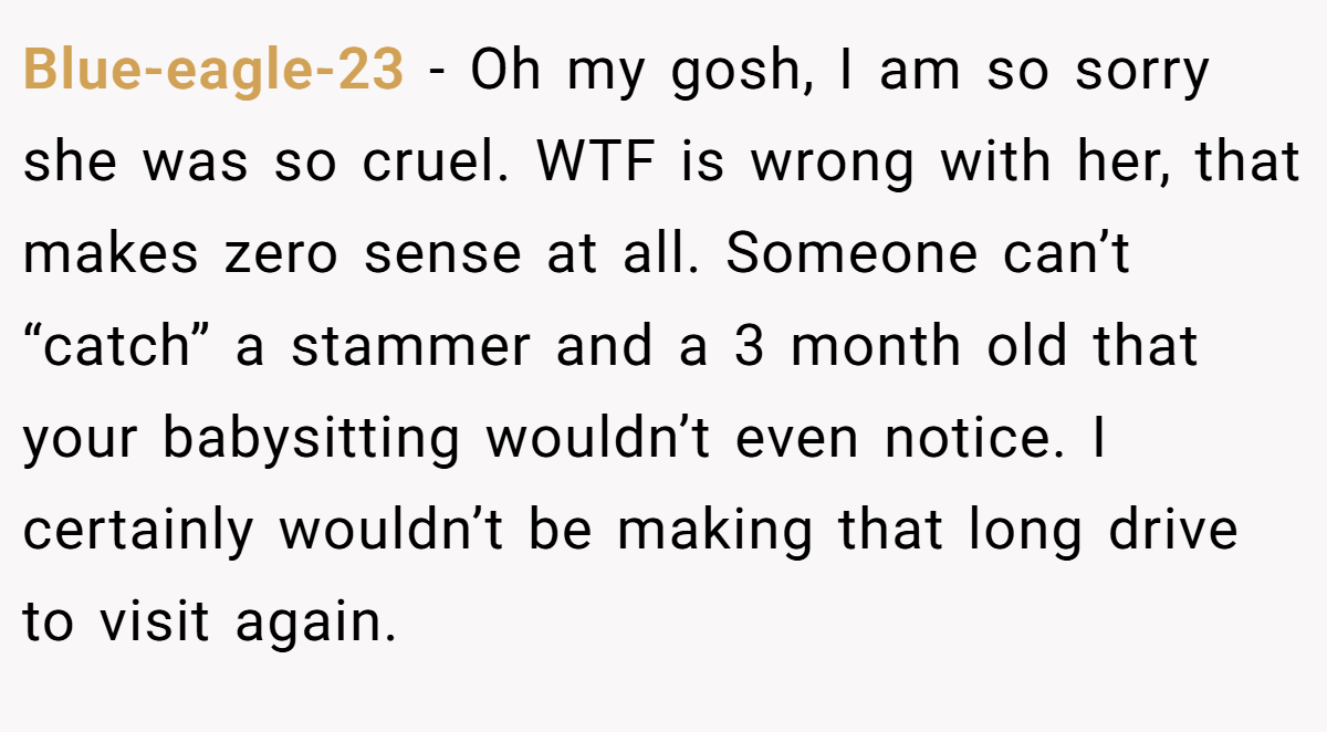 Blue-eagle-23 − Oh my gosh, I am so sorry she was so cruel. WTF is wrong with her, that makes zero sense at all. Someone can’t “catch” a stammer and a 3 month old that your babysitting wouldn’t even notice. I certainly wouldn’t be making that long drive to visit again.