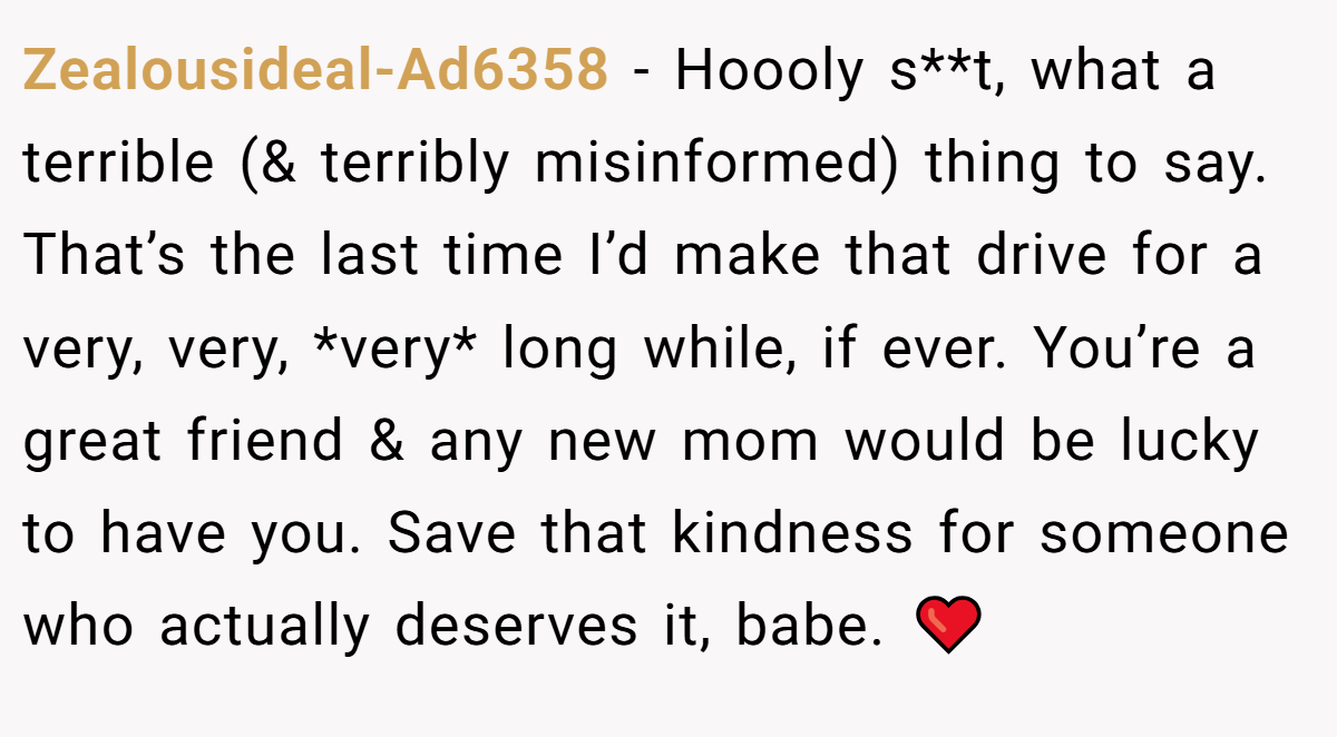 Zealousideal-Ad6358 − Hoooly s**t, what a terrible (& terribly misinformed) thing to say. That’s the last time I’d make that drive for a very, very, *very* long while, if ever. You’re a great friend & any new mom would be lucky to have you. Save that kindness for someone who actually deserves it, babe. ❤️