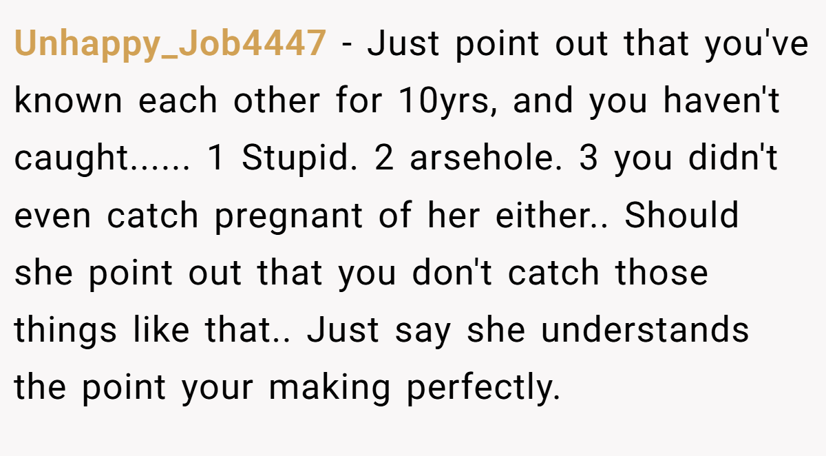 Unhappy_Job4447 − Just point out that you've known each other for 10yrs, and you haven't caught...... 1 Stupid. 2 arsehole. 3 you didn't even catch pregnant of her either.. Should she point out that you don't catch those things like that.. Just say she understands the point your making perfectly.