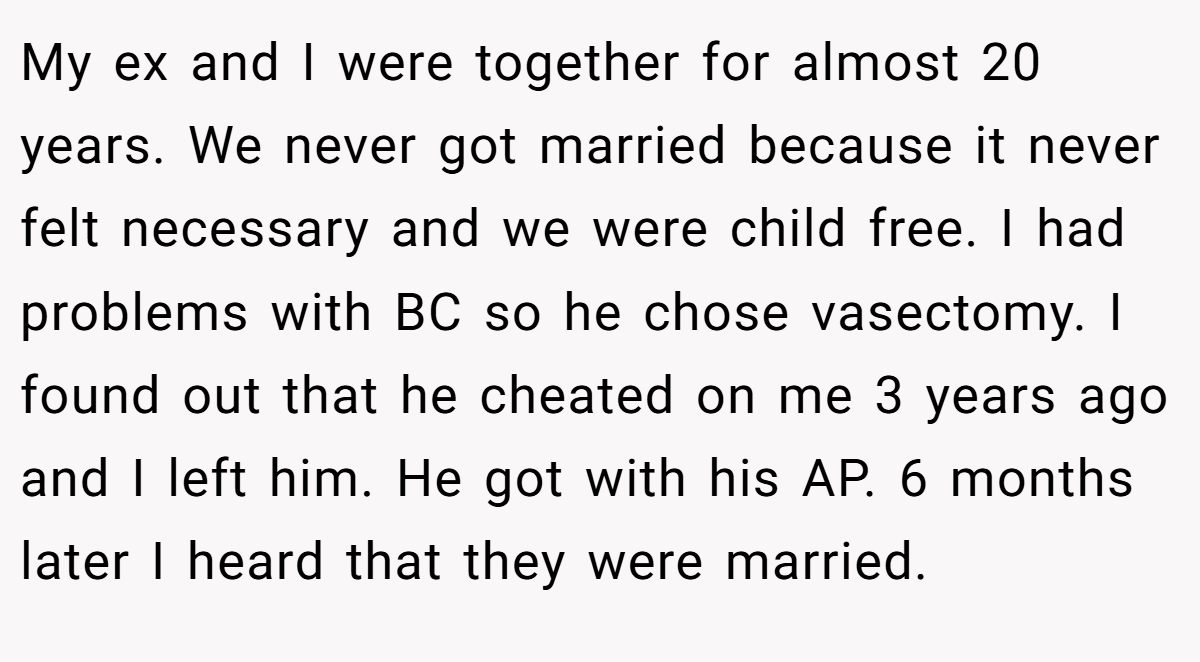 My ex and I were together for almost 20 years. We never got married because it never felt necessary and we were child free. I had problems with BC so he chose vasectomy. I found out that he cheated on me 3 years ago and I left him. He got with his AP. 6 months later I heard that they were married.