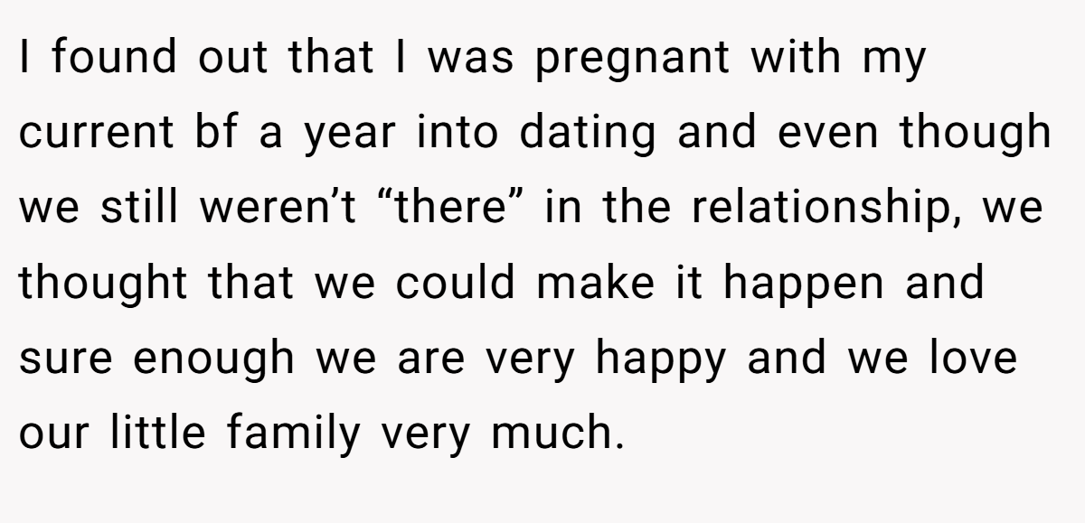 I found out that I was pregnant with my current bf a year into dating and even though we still weren’t “there” in the relationship, we thought that we could make it happen and sure enough we are very happy and we love our little family very much.